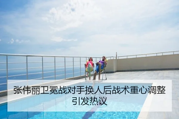 张伟丽卫冕战对手换人后战术重心调整引发热议