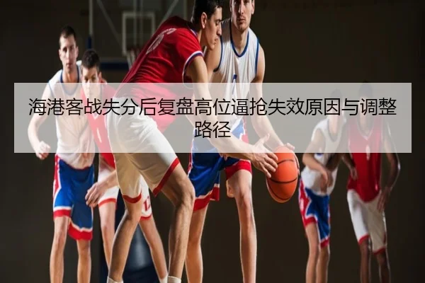 海港客战失分后复盘高位逼抢失效原因与调整路径
