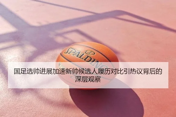 国足选帅进展加速新帅候选人履历对比引热议背后的深层观察