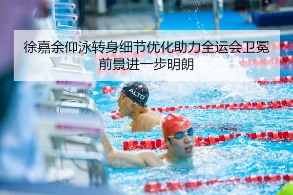 徐嘉余仰泳转身细节优化助力全运会卫冕前景进一步明朗