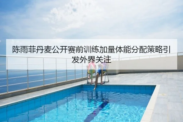 陈雨菲丹麦公开赛前训练加量体能分配策略引发外界关注